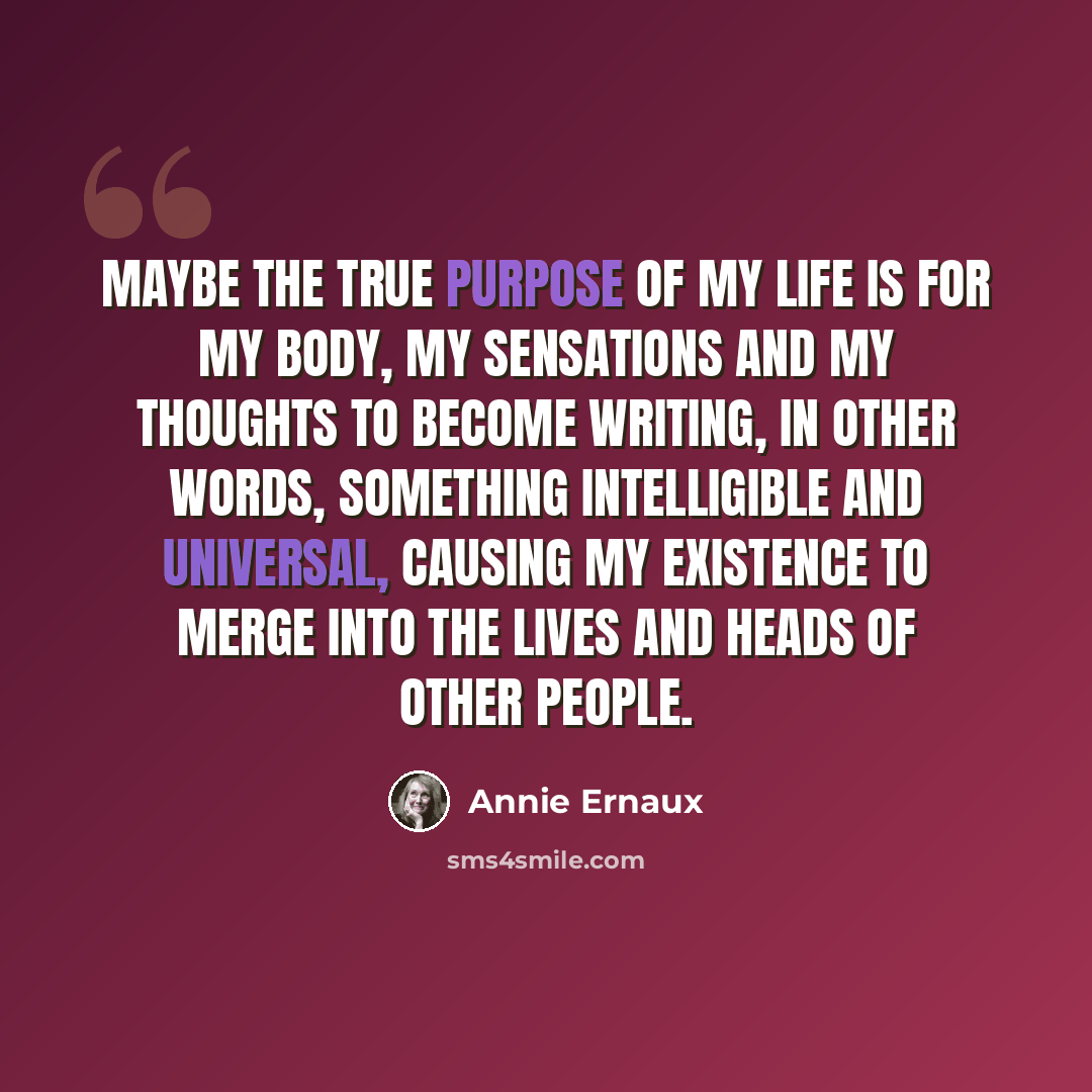 “Maybe the true purpose of my life is for my body, my sensations and my thoughts to become writing, in other words, something intelligible and universal, causing my existence to merge into the lives and heads of other people.” quote by Annie Ernaux
