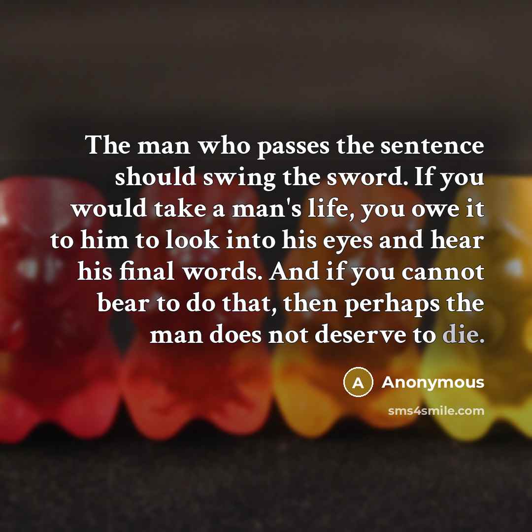 “The man who passes the sentence should swing the sword. If you would take a man's life, you owe it to him to look into his eyes and hear his final words. And if you cannot bear to do that, then perhaps the man does not deserve to die.” quote by Anonymous
