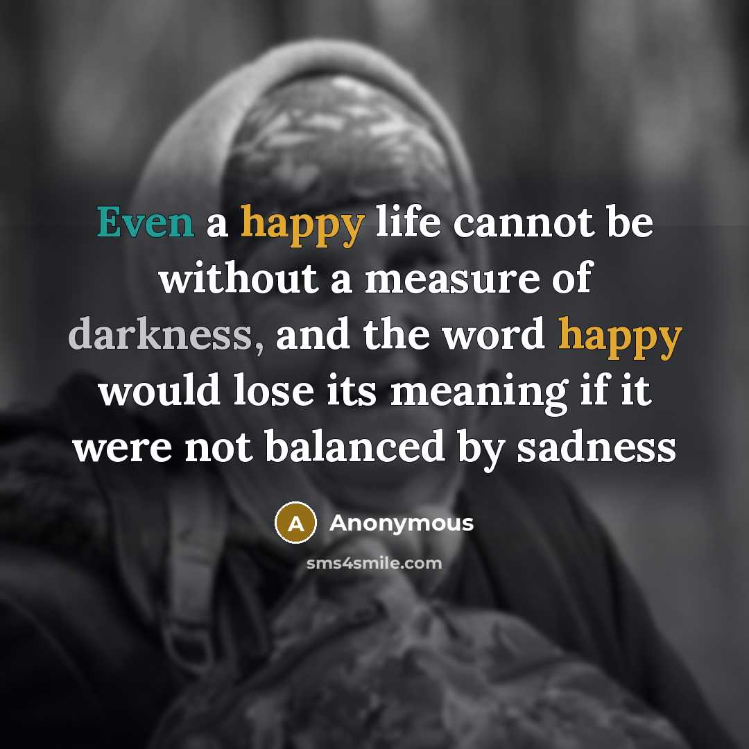 “Even a happy life cannot be without a measure of darkness, and the word happy would lose its meaning if it were not balanced by sadness” quote by Anonymous