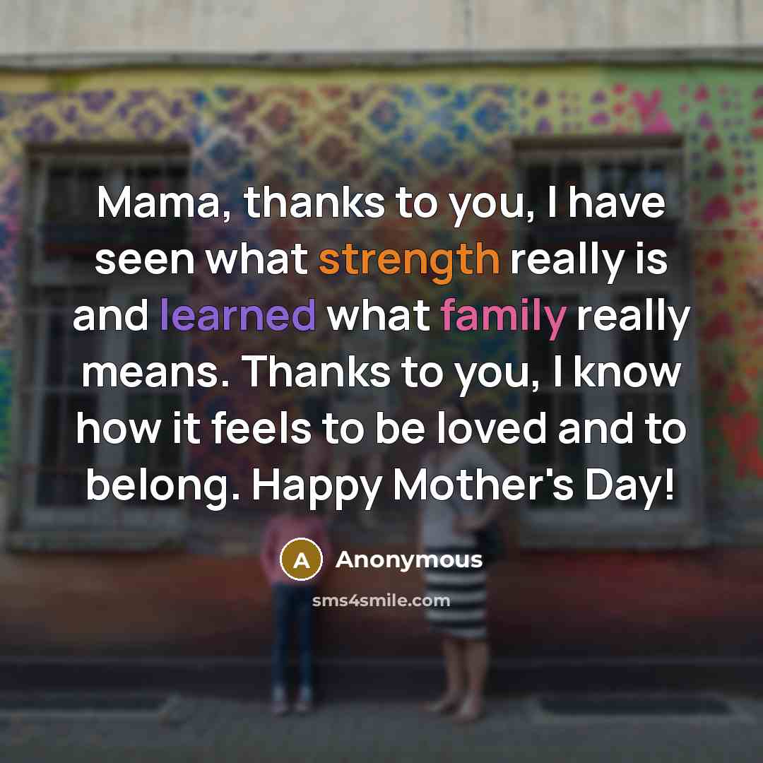 “Mama, thanks to you, I have seen what strength really is and learned what family really means. Thanks to you, I know how it feels to be loved and to belong. Happy Mother's Day!” quote by Anonymous