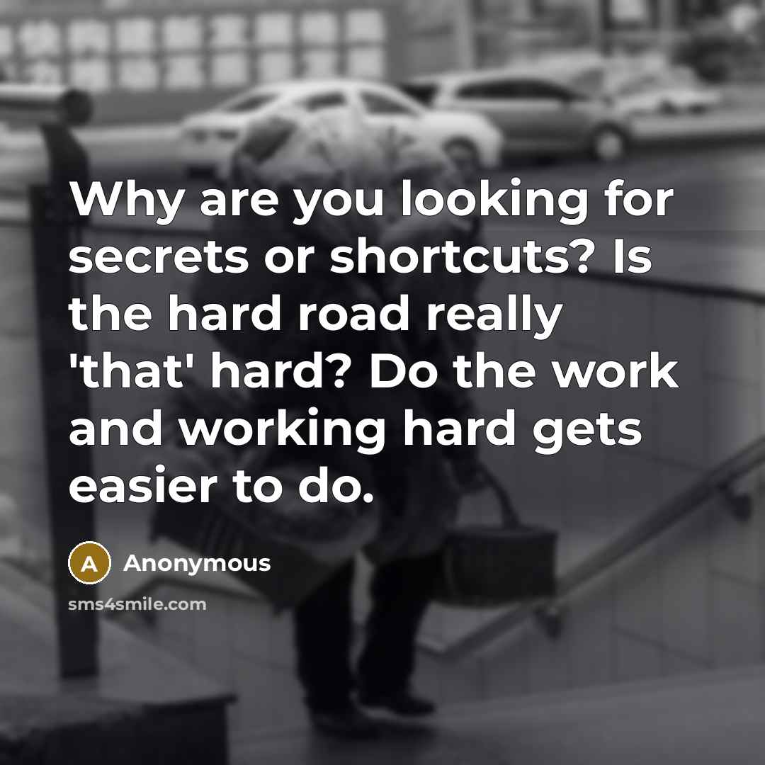 “Why are you looking for secrets or shortcuts? Is the hard road really 'that' hard? Do the work and working hard gets easier to do.” quote by Anonymous