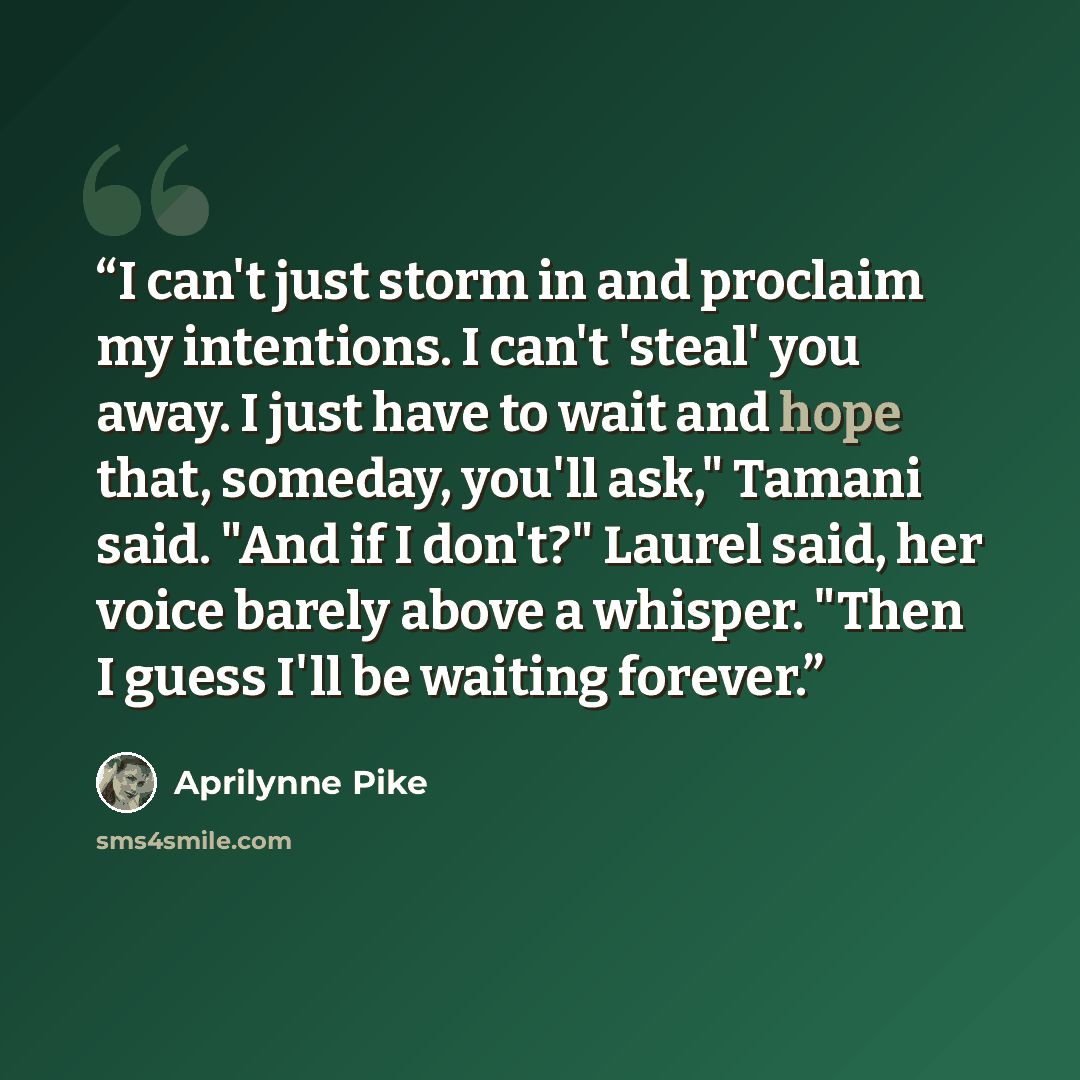 “I can't just storm in and proclaim my intentions. I can't 'steal' you away. I just have to wait and hope that, someday, you'll ask," Tamani said. "And if I don't?" Laurel said, her voice barely above a whisper. "Then I guess I'll be waiting forever.” quote by Aprilynne Pike