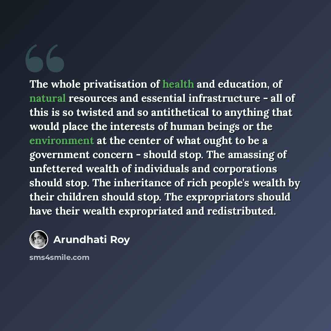 “The whole privatisation of health and education, of natural resources and essential infrastructure - all of this is so twisted and so antithetical to anything that would place the interests of human beings or the environment at the center of what ought to be a government concern - should stop. The…” quote by Arundhati Roy