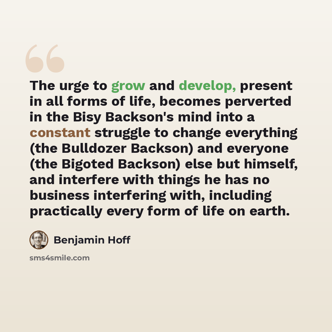 “The urge to grow and develop, present in all forms of life, becomes perverted in the Bisy Backson's mind into a constant struggle to change everything (the Bulldozer Backson) and everyone (the Bigoted Backson) else but himself, and interfere with things he has no business interfering with…” quote by Benjamin Hoff