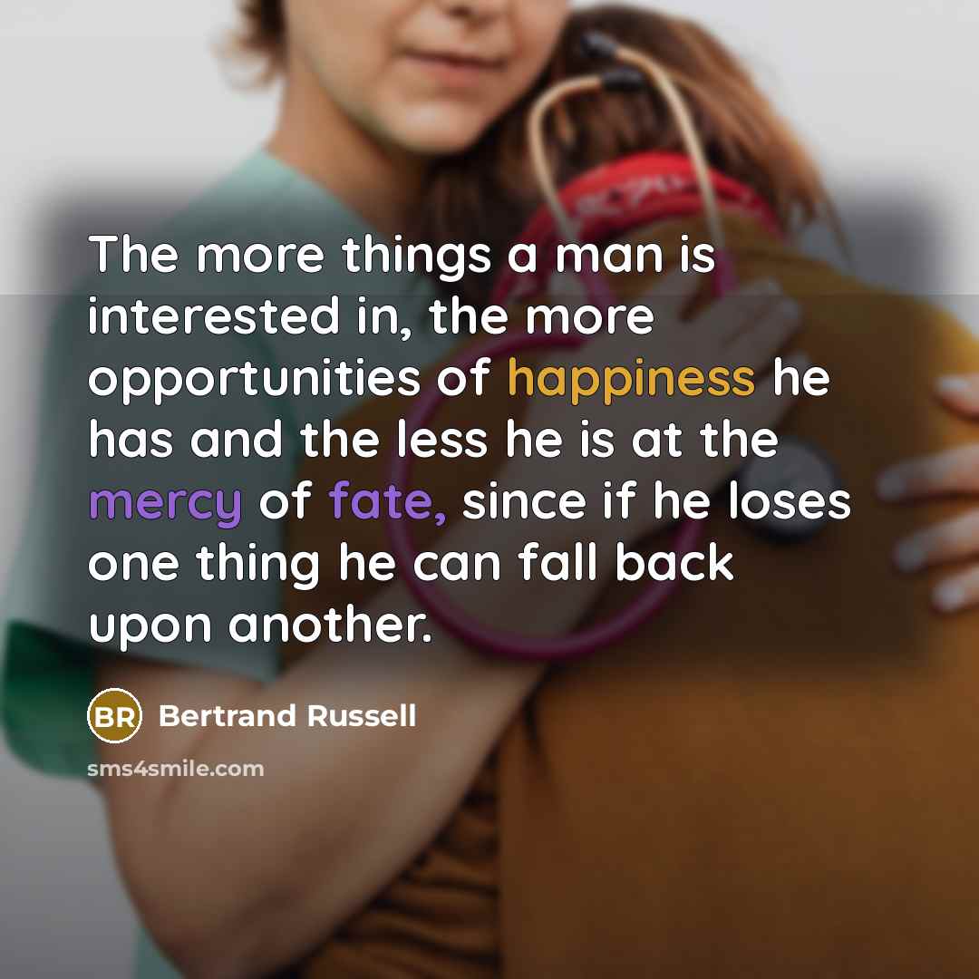 “The more things a man is interested in, the more opportunities of happiness he has and the less he is at the mercy of fate, since if he loses one thing he can fall back upon another.” quote by Bertrand Russell