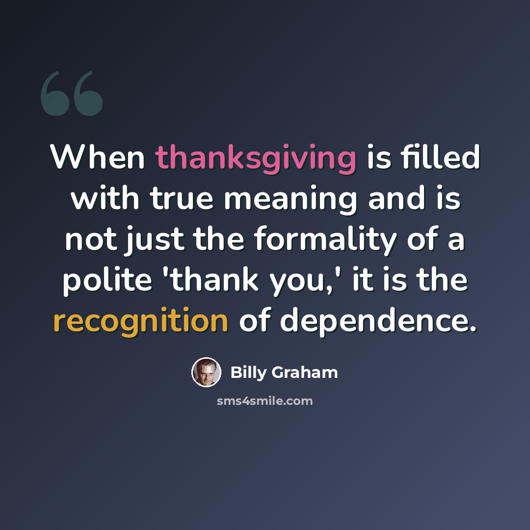 “When thanksgiving is filled with true meaning and is not just the formality of a polite 'thank you,' it is the recognition of dependence.” quote by Billy Graham