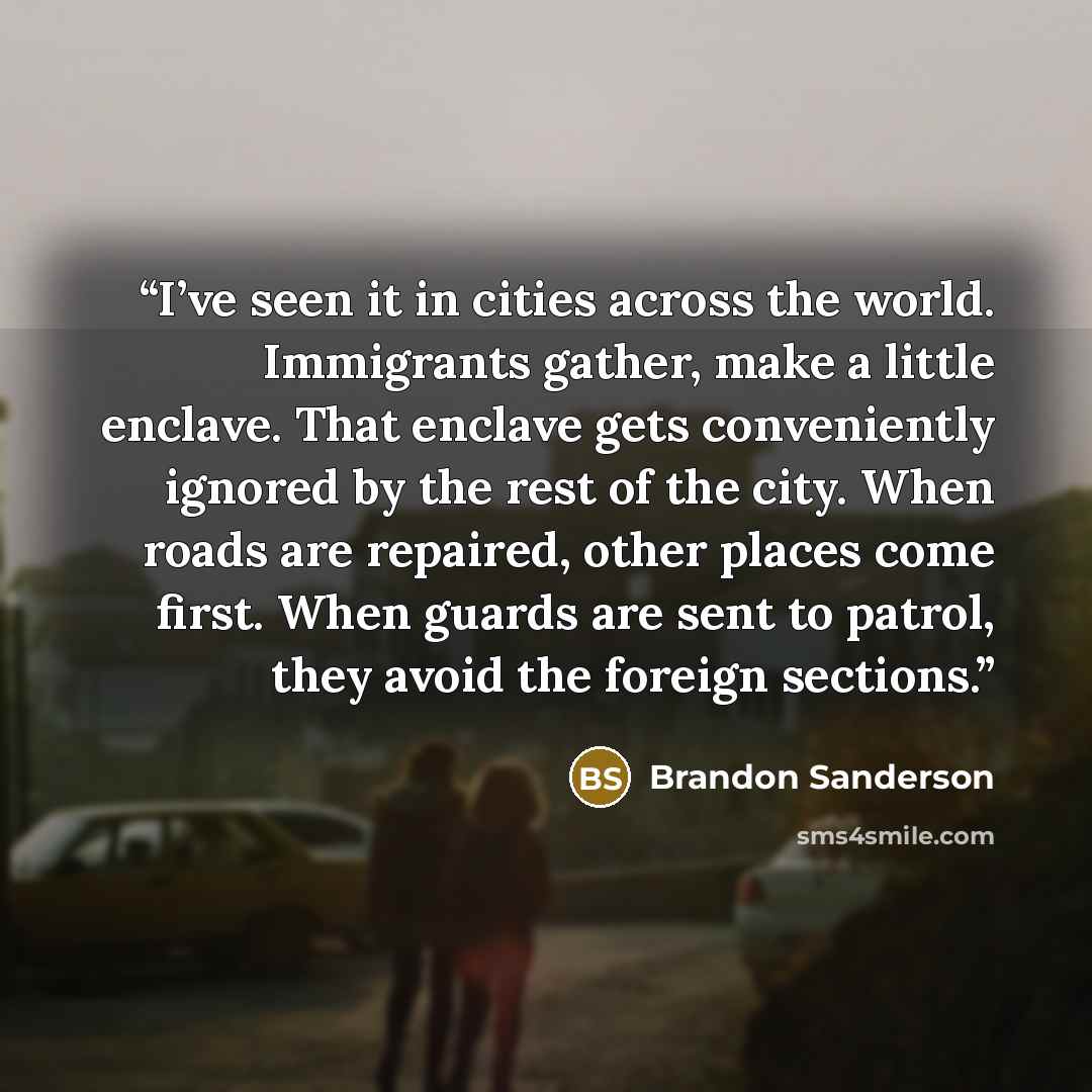 “I’ve seen it in cities across the world. Immigrants gather, make a little enclave. That enclave gets conveniently ignored by the rest of the city. When roads are repaired, other places come first. When guards are sent to patrol, they avoid the foreign sections.” quote by Brandon Sanderson