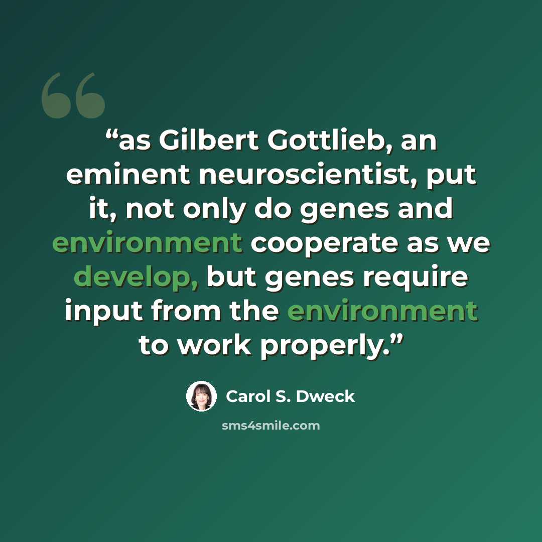 “as Gilbert Gottlieb, an eminent neuroscientist, put it, not only do genes and environment cooperate as we develop, but genes require input from the environment to work properly.” quote by Carol S. Dweck