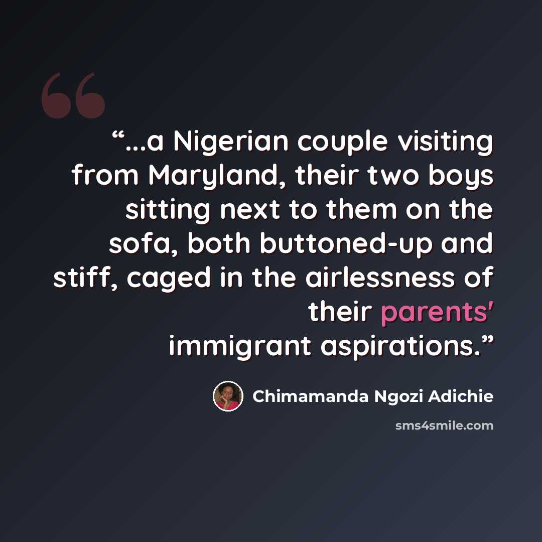 “...a Nigerian couple visiting from Maryland, their two boys sitting next to them on the sofa, both buttoned-up and stiff, caged in the airlessness of their parents' immigrant aspirations.” quote by Chimamanda Ngozi Adichie
