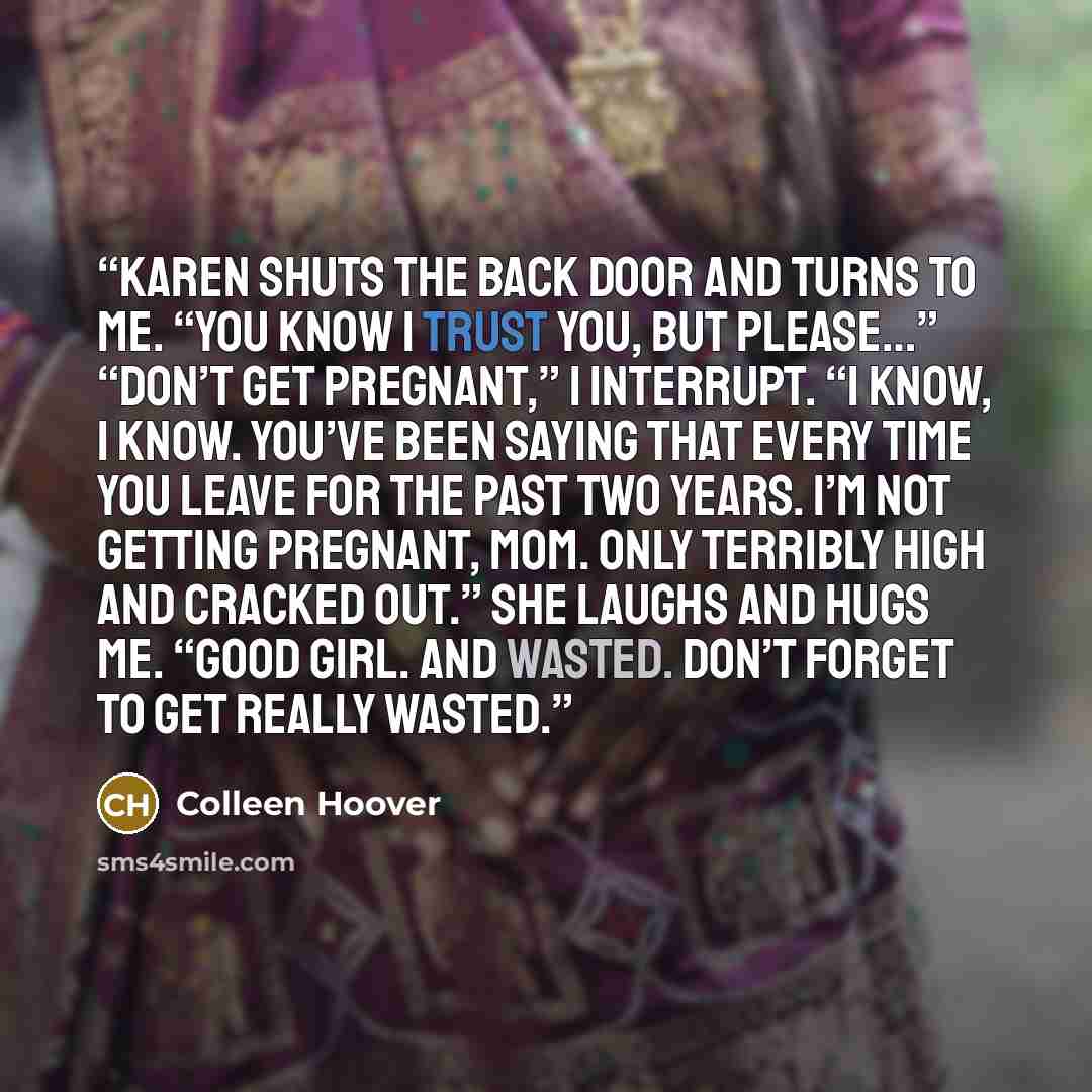 “Karen shuts the back door and turns to me. “You know I trust you, but please…” “Don’t get pregnant,” I interrupt. “I know, I know. You’ve been saying that every time you leave for the past two years. I’m not getting pregnant, Mom. Only terribly high and cracked out.” She laughs and hugs me. “Good…” quote by Colleen Hoover