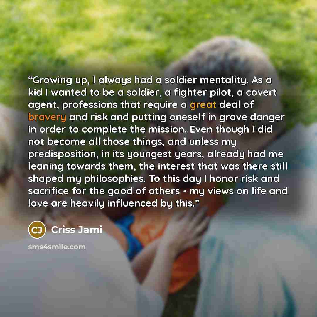 “Growing up, I always had a soldier mentality. As a kid I wanted to be a soldier, a fighter pilot, a covert agent, professions that require a great deal of bravery and risk and putting oneself in grave danger in order to complete the mission. Even though I did not become all those things, and…” quote by Criss Jami