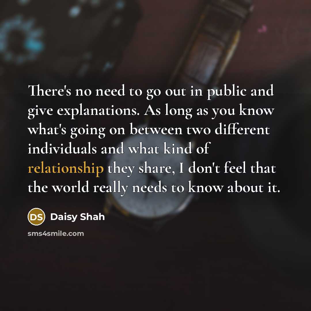 “There's no need to go out in public and give explanations. As long as you know what's going on between two different individuals and what kind of relationship they share, I don't feel that the world really needs to know about it.” quote by Daisy Shah