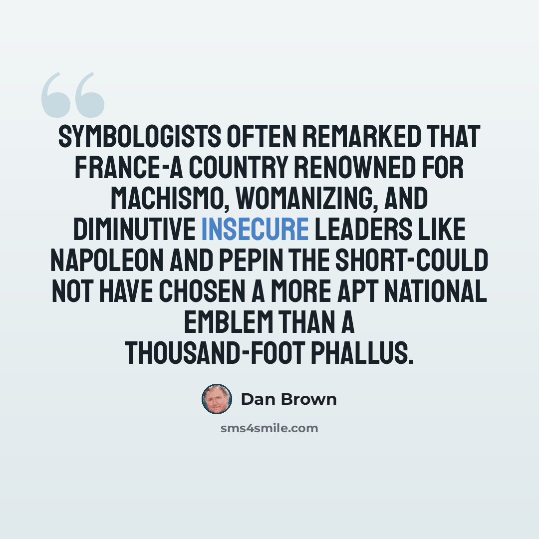 “Symbologists often remarked that France-a country renowned for machismo, womanizing, and diminutive insecure leaders like Napoleon and Pepin the Short-could not have chosen a more apt national emblem than a thousand-foot phallus.” quote by Dan Brown