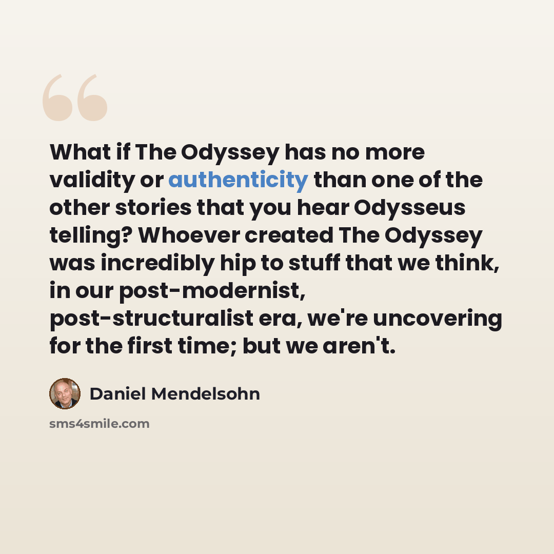 “What if The Odyssey has no more validity or authenticity than one of the other stories that you hear Odysseus telling? Whoever created The Odyssey was incredibly hip to stuff that we think, in our post-modernist, post-structuralist era, we're uncovering for the first time; but we aren't.” quote by Daniel Mendelsohn