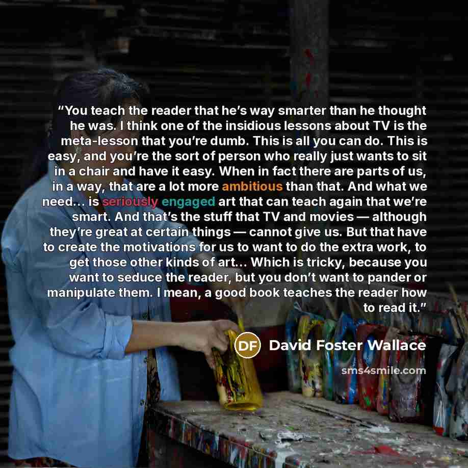 “You teach the reader that he’s way smarter than he thought he was. I think one of the insidious lessons about TV is the meta-lesson that you’re dumb. This is all you can do. This is easy, and you’re the sort of person who really just wants to sit in a chair and have it easy. When in fact there are…” quote by David Foster Wallace