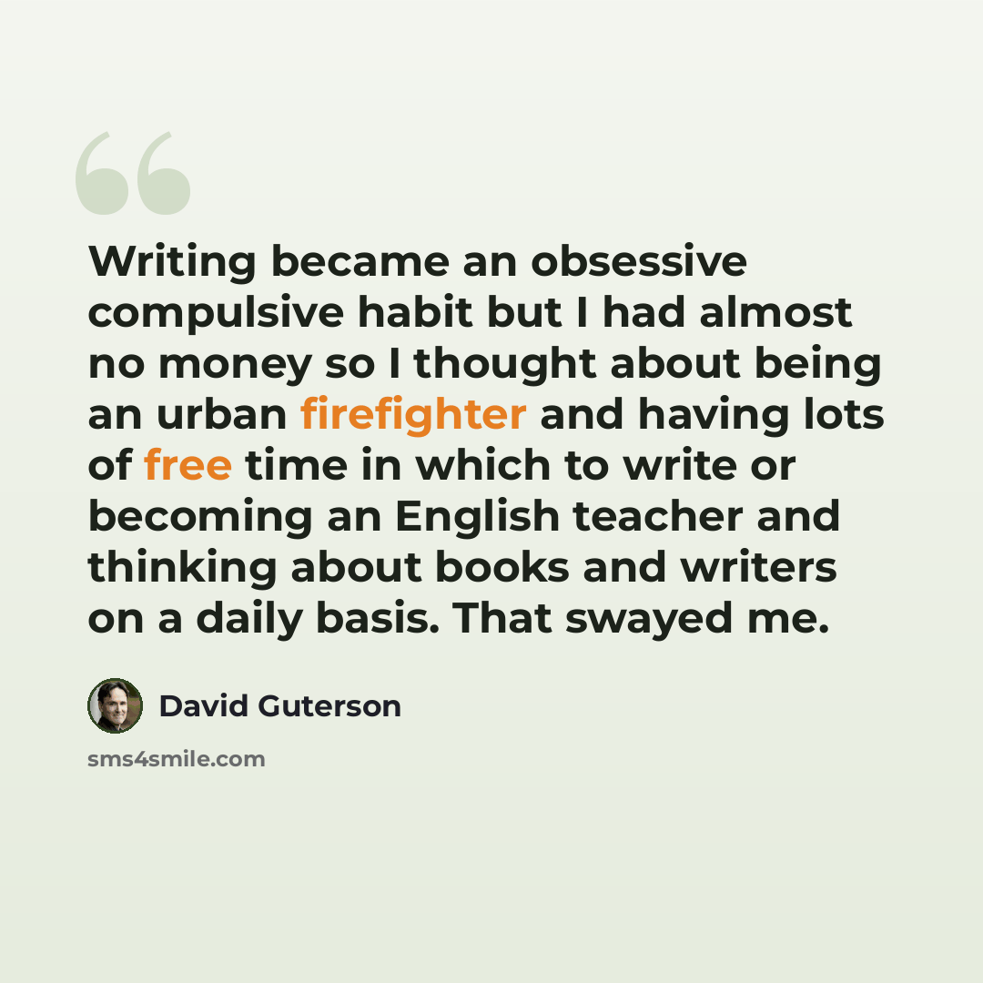 “Writing became an obsessive compulsive habit but I had almost no money so I thought about being an urban firefighter and having lots of free time in which to write or becoming an English teacher and thinking about books and writers on a daily basis. That swayed me.” quote by David Guterson