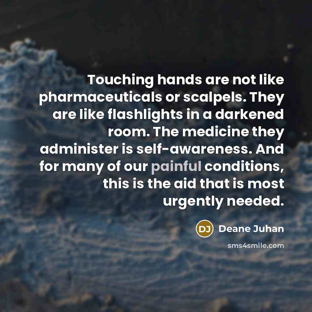 “Touching hands are not like pharmaceuticals or scalpels. They are like flashlights in a darkened room. The medicine they administer is self-awareness. And for many of our painful conditions, this is the aid that is most urgently needed.” quote by Deane Juhan