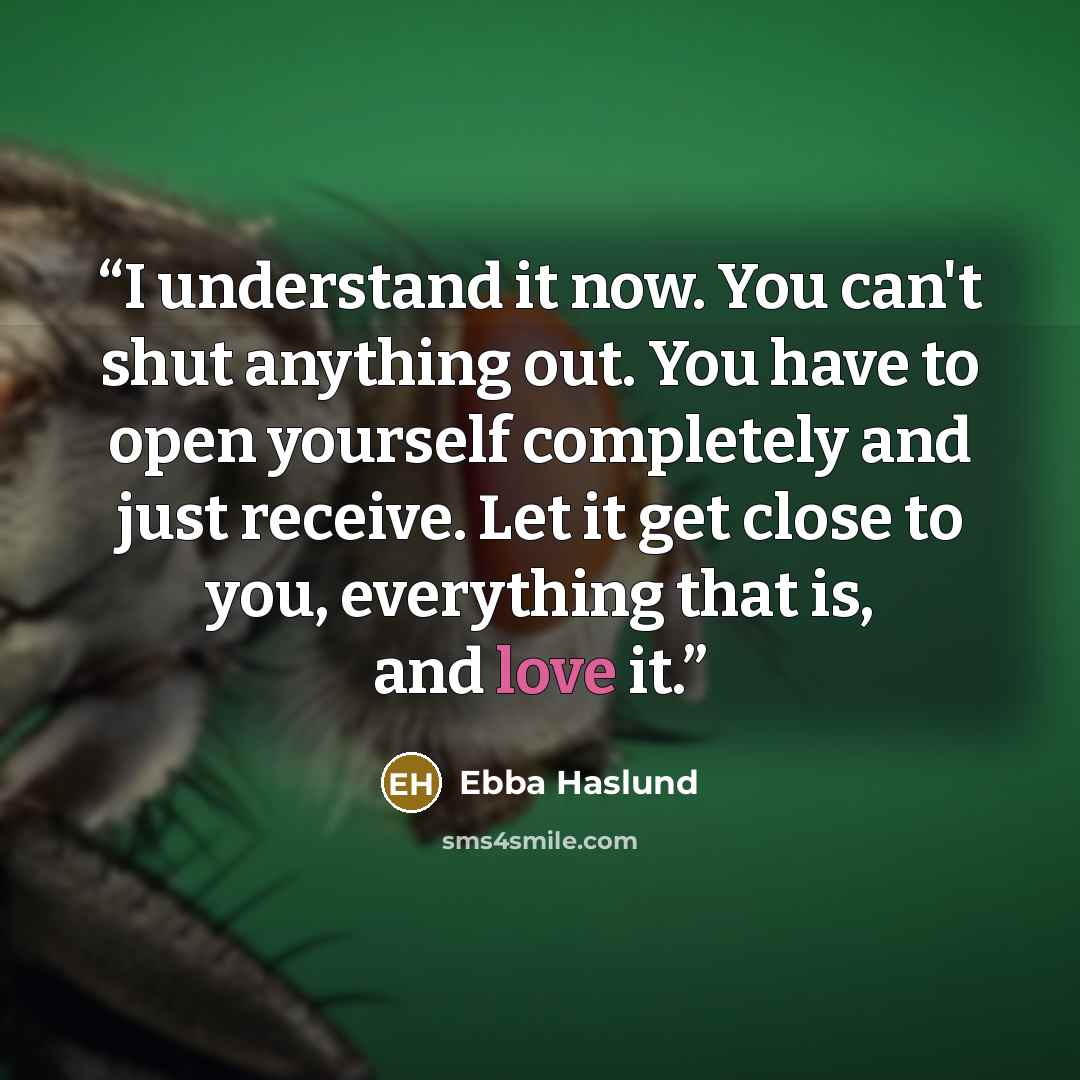 “I understand it now. You can't shut anything out. You have to open yourself completely and just receive. Let it get close to you, everything that is, and love it.” quote by Ebba Haslund