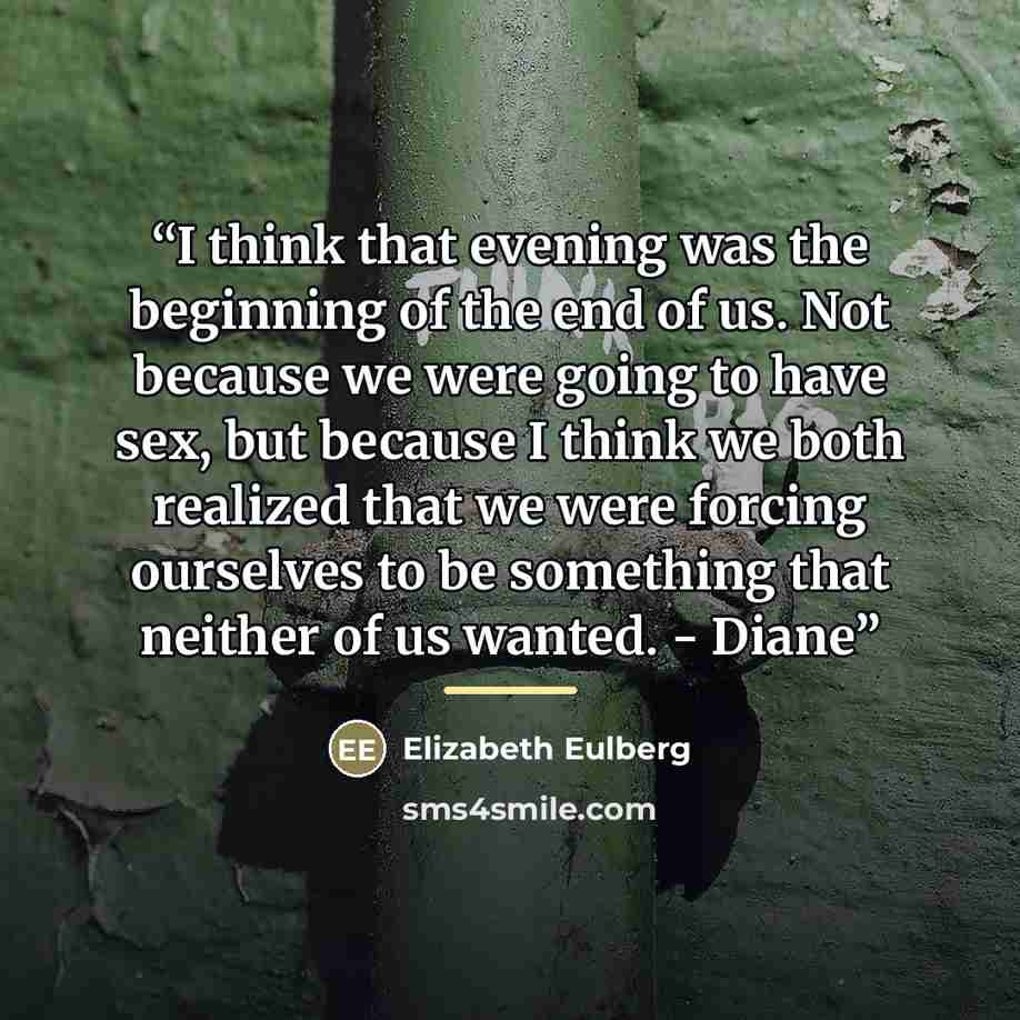 “I think that evening was the beginning of the end of us. Not because we were going to have sex, but because I think we both realized that we were forcing ourselves to be something that neither of us wanted. - Diane” quote by Elizabeth Eulberg