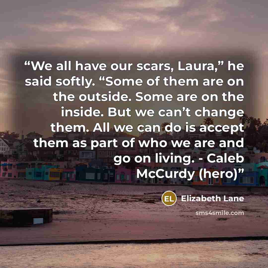 “We all have our scars, Laura,” he said softly. “Some of them are on the outside. Some are on the inside. But we can’t change them. All we can do is accept them as part of who we are and go on living. - Caleb McCurdy (hero)” quote by Elizabeth Lane