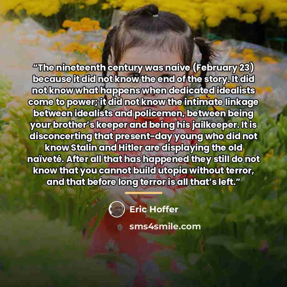 “The nineteenth century was naive (February 23) because it did not know the end of the story. It did not know what happens when dedicated idealists come to power; it did not know the intimate linkage between idealists and policemen, between being your brother’s keeper and being his jailkeeper. It…” quote by Eric Hoffer