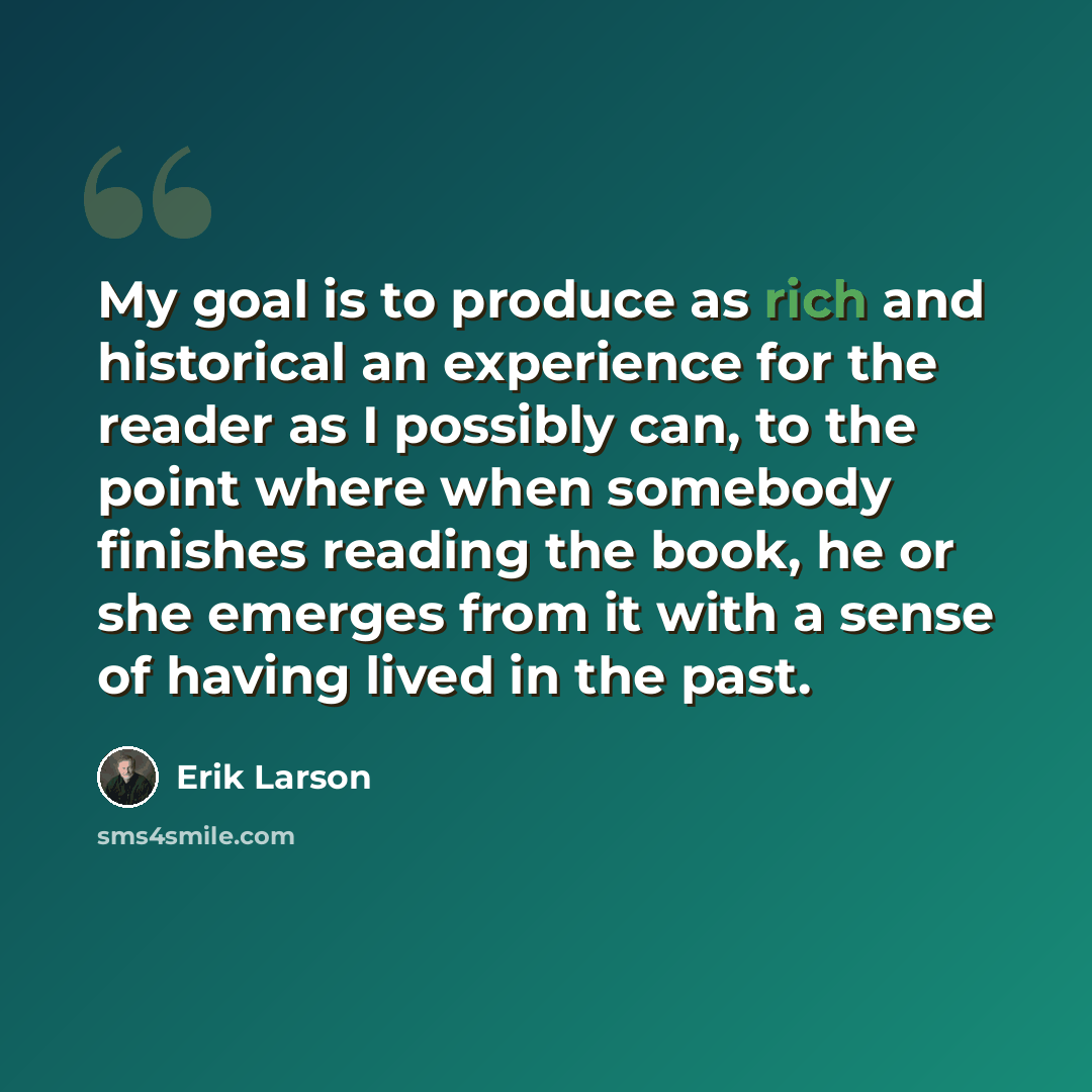 “My goal is to produce as rich and historical an experience for the reader as I possibly can, to the point where when somebody finishes reading the book, he or she emerges from it with a sense of having lived in the past.” quote by Erik Larson
