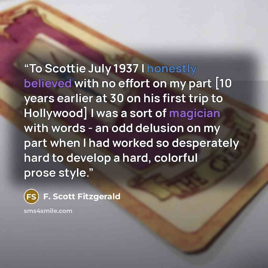 “To Scottie July 1937 I honestly believed with no effort on my part [10 years earlier at 30 on his first trip to Hollywood] I was a sort of magician with words - an odd delusion on my part when I had worked so desperately hard to develop a hard, colorful prose style.” quote by F. Scott Fitzgerald