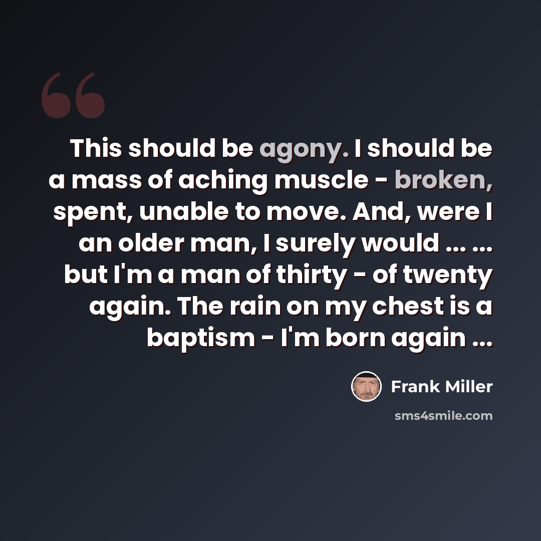“This should be agony. I should be a mass of aching muscle - broken, spent, unable to move. And, were I an older man, I surely would ... ... but I'm a man of thirty - of twenty again. The rain on my chest is a baptism - I'm born again ...” quote by Frank Miller