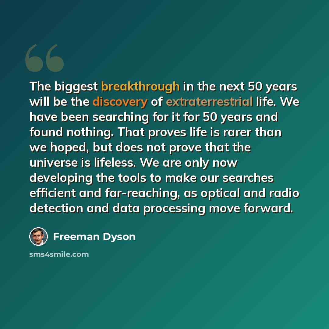 “The biggest breakthrough in the next 50 years will be the discovery of extraterrestrial life. We have been searching for it for 50 years and found nothing. That proves life is rarer than we hoped, but does not prove that the universe is lifeless. We are only now developing the tools to make our…” quote by Freeman Dyson