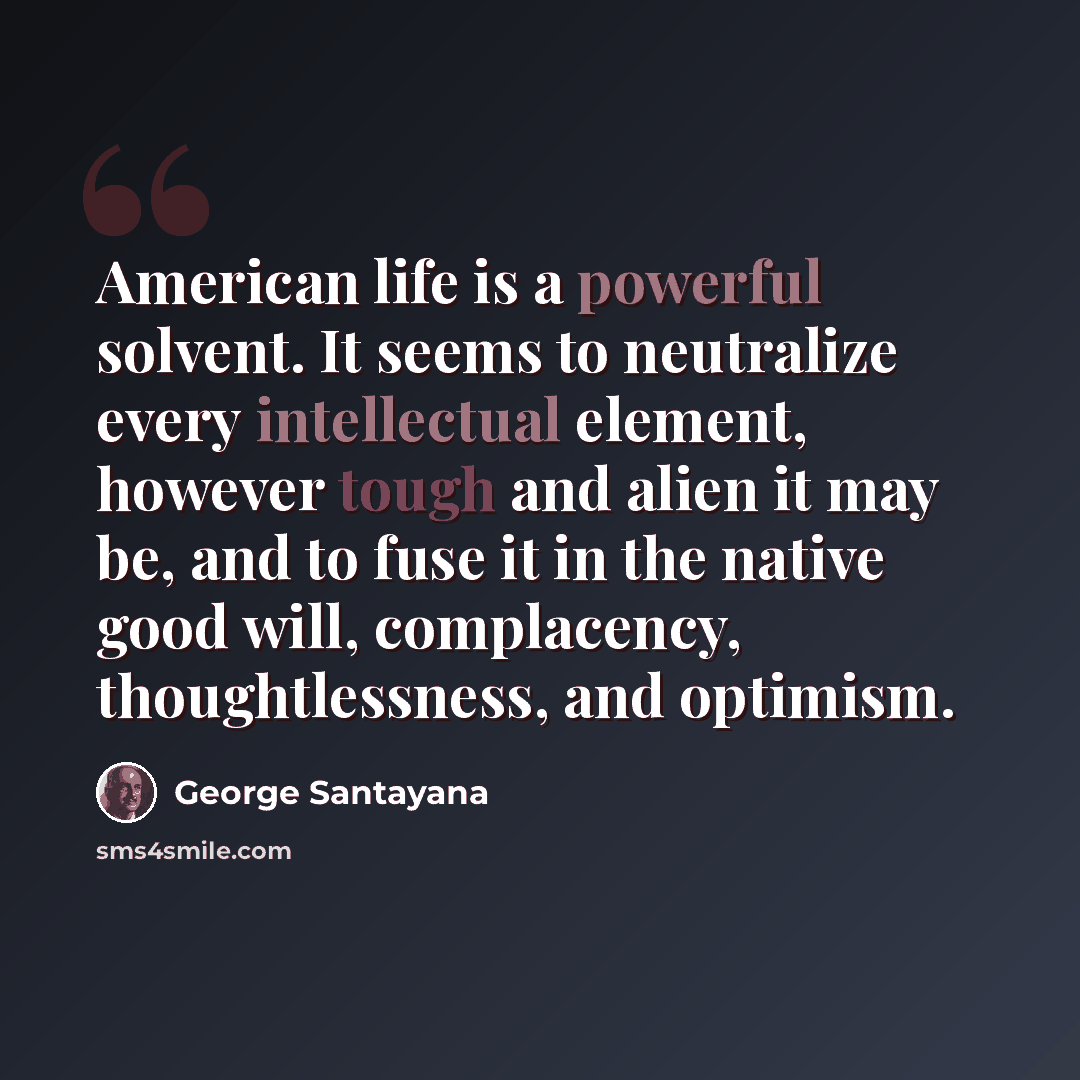 “American life is a powerful solvent. It seems to neutralize every intellectual element, however tough and alien it may be, and to fuse it in the native good will, complacency, thoughtlessness, and optimism.” quote by George Santayana