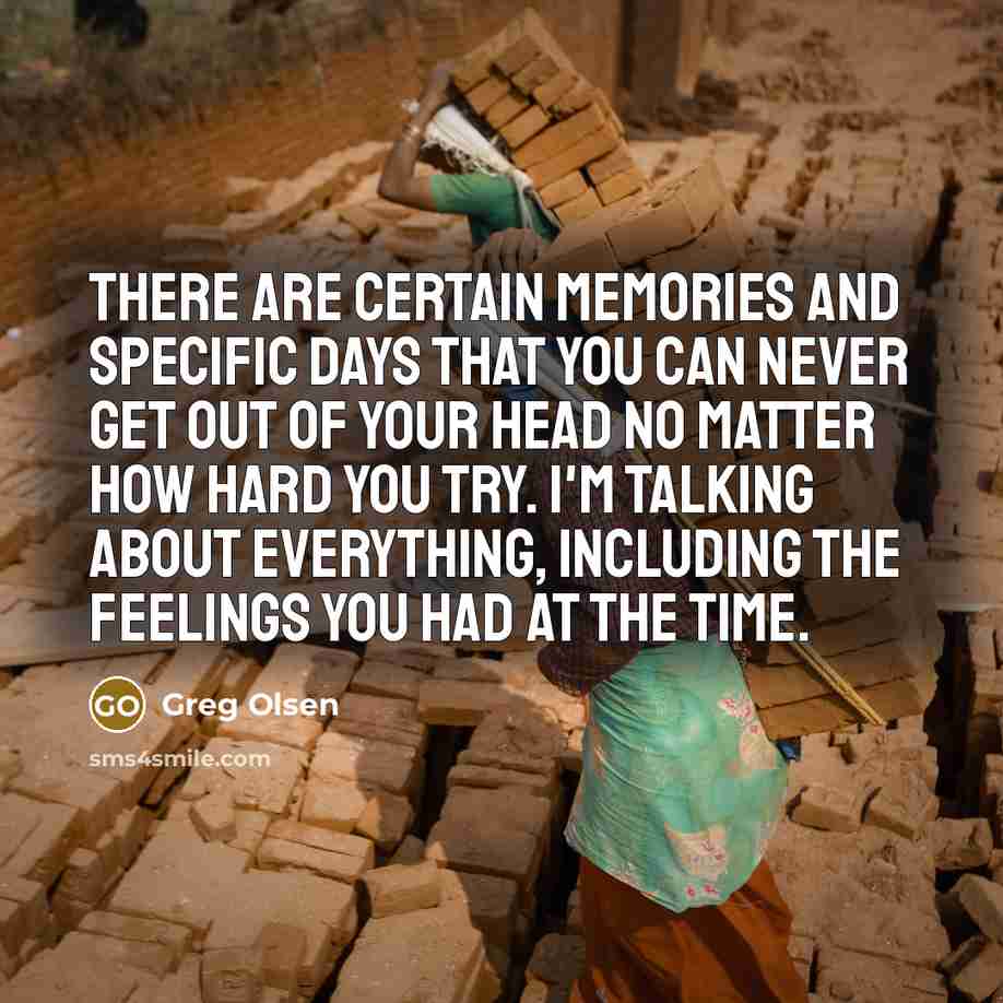 “There are certain memories and specific days that you can never get out of your head no matter how hard you try. I'm talking about everything, including the feelings you had at the time.” quote by Greg Olsen