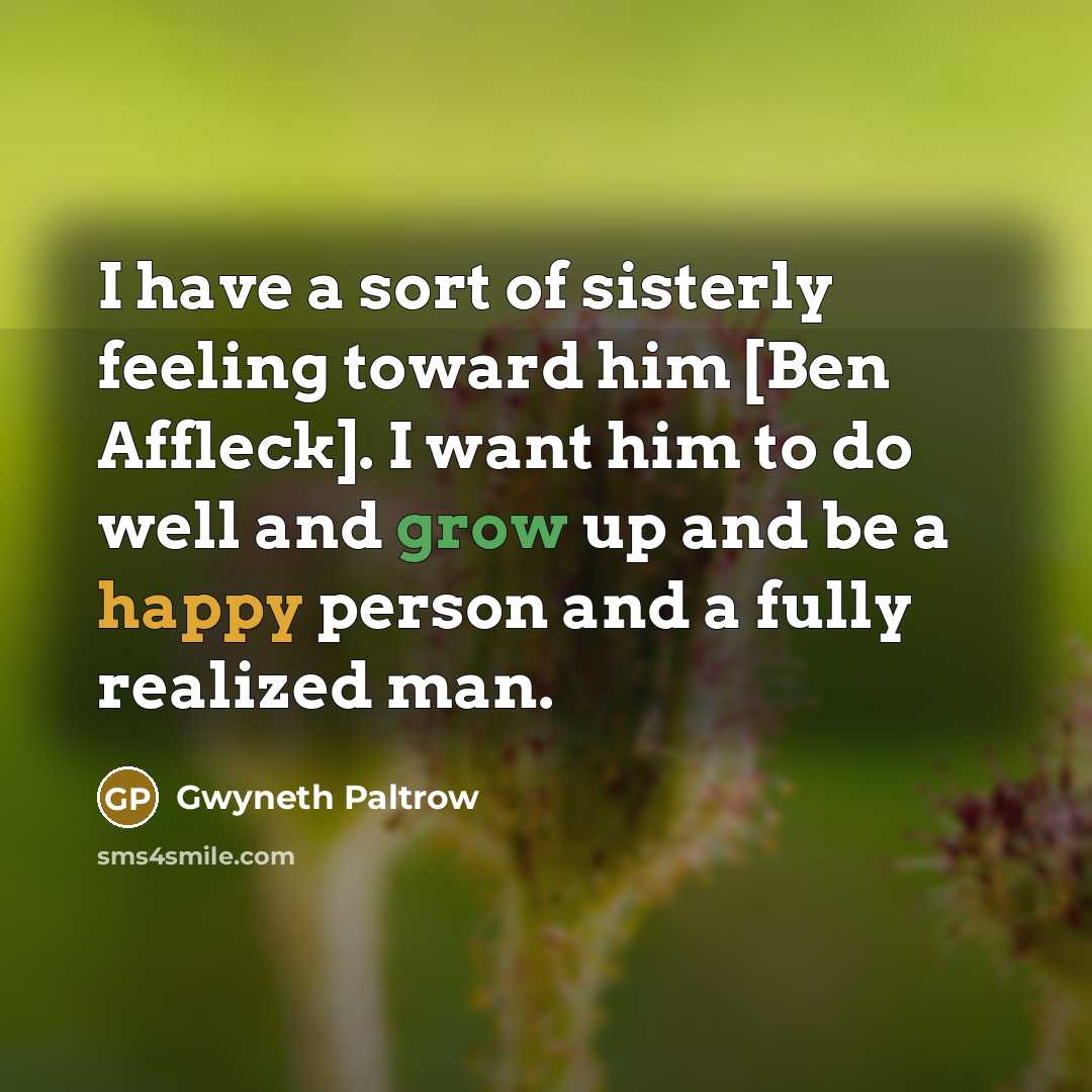 “I have a sort of sisterly feeling toward him [Ben Affleck]. I want him to do well and grow up and be a happy person and a fully realized man.” quote by Gwyneth Paltrow