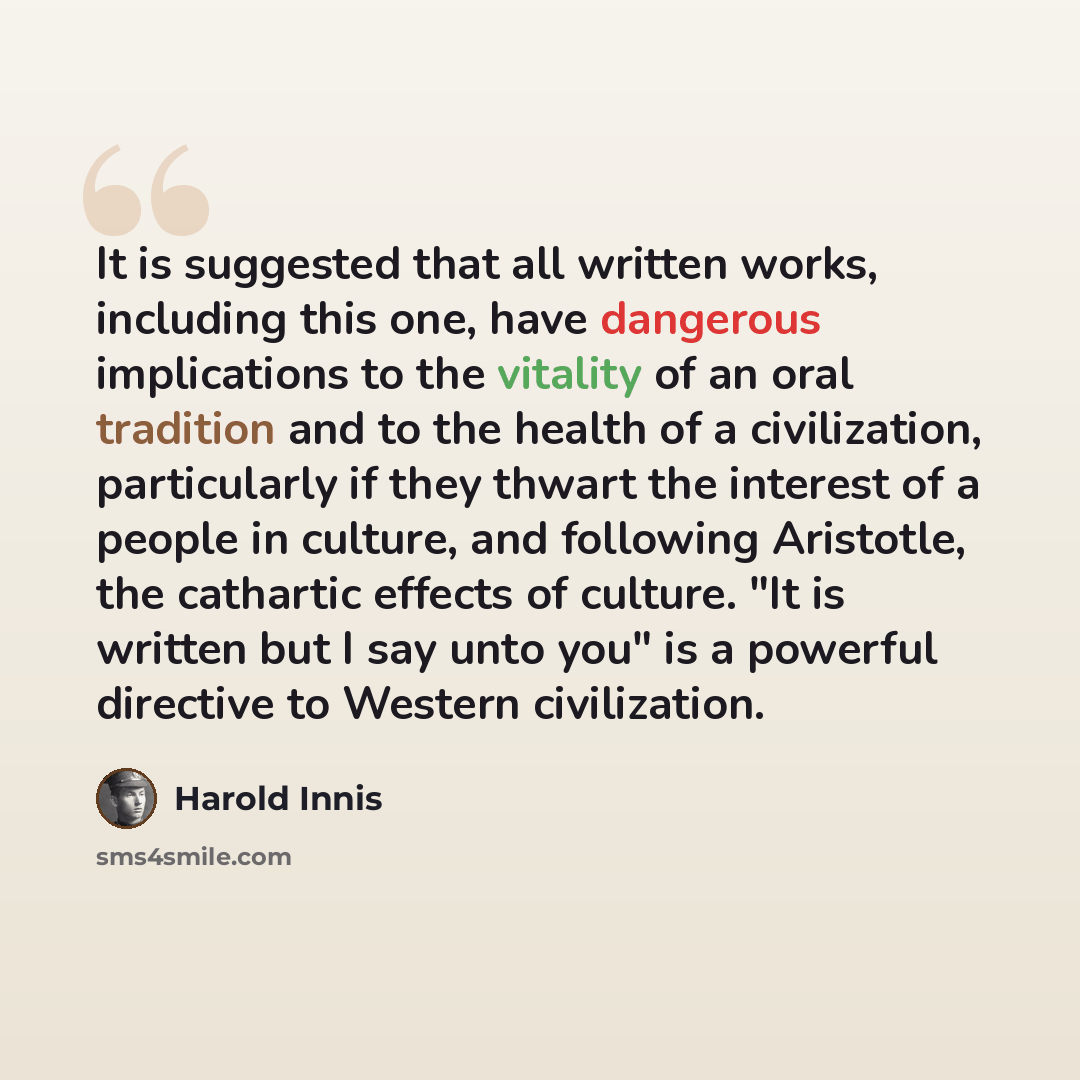“It is suggested that all written works, including this one, have dangerous implications to the vitality of an oral tradition and to the health of a civilization, particularly if they thwart the interest of a people in culture, and following Aristotle, the cathartic effects of culture. "It is…” quote by Harold Innis