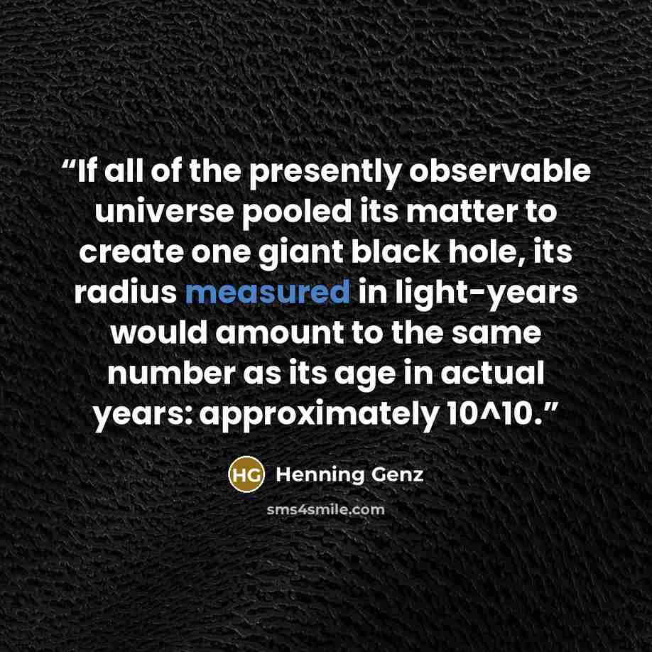 “If all of the presently observable universe pooled its matter to create one giant black hole, its radius measured in light-years would amount to the same number as its age in actual years: approximately 10^10.” quote by Henning Genz