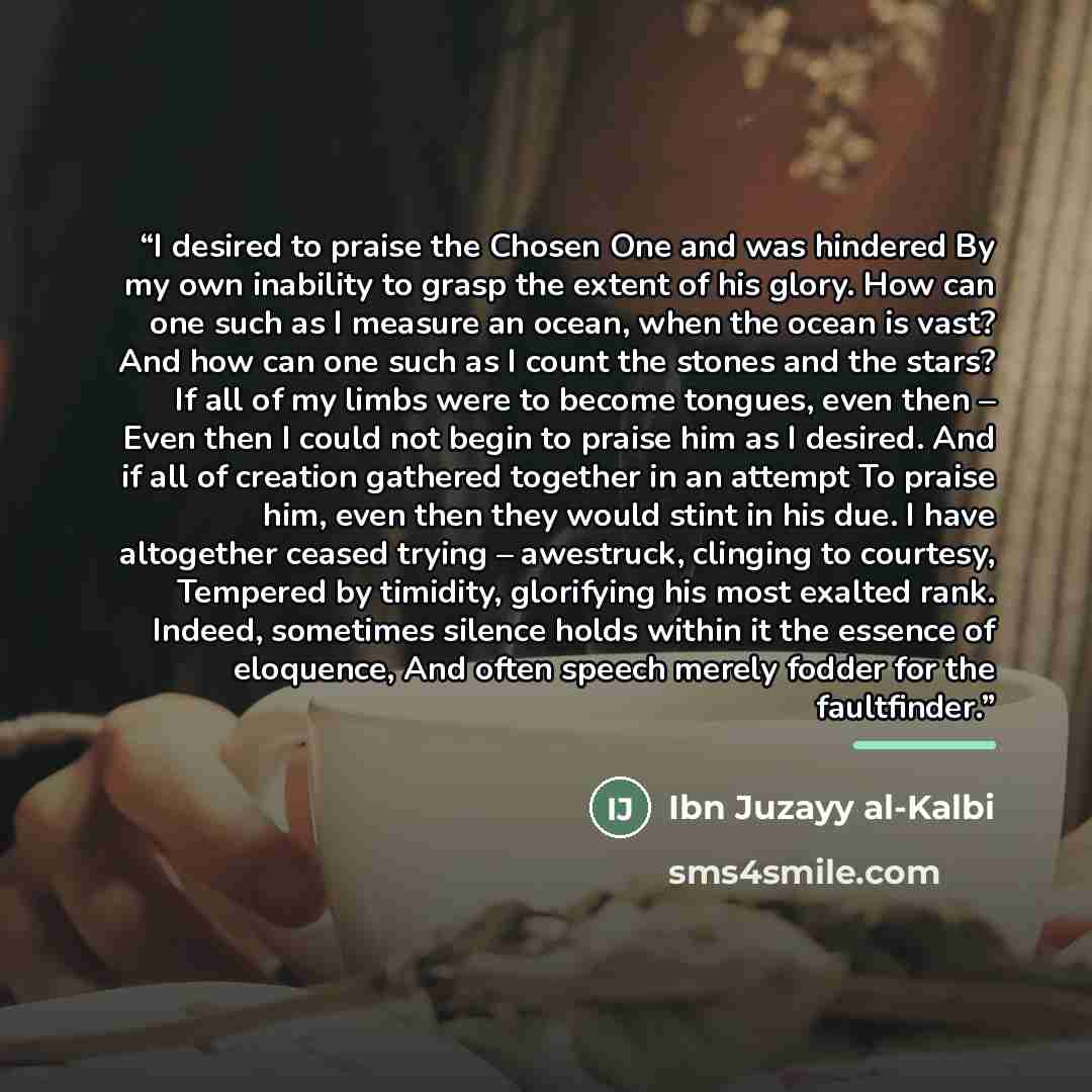 “I desired to praise the Chosen One and was hindered By my own inability to grasp the extent of his glory. How can one such as I measure an ocean, when the ocean is vast? And how can one such as I count the stones and the stars? If all of my limbs were to become tongues, even then – Even then I…” quote by Ibn Juzayy al-Kalbi
