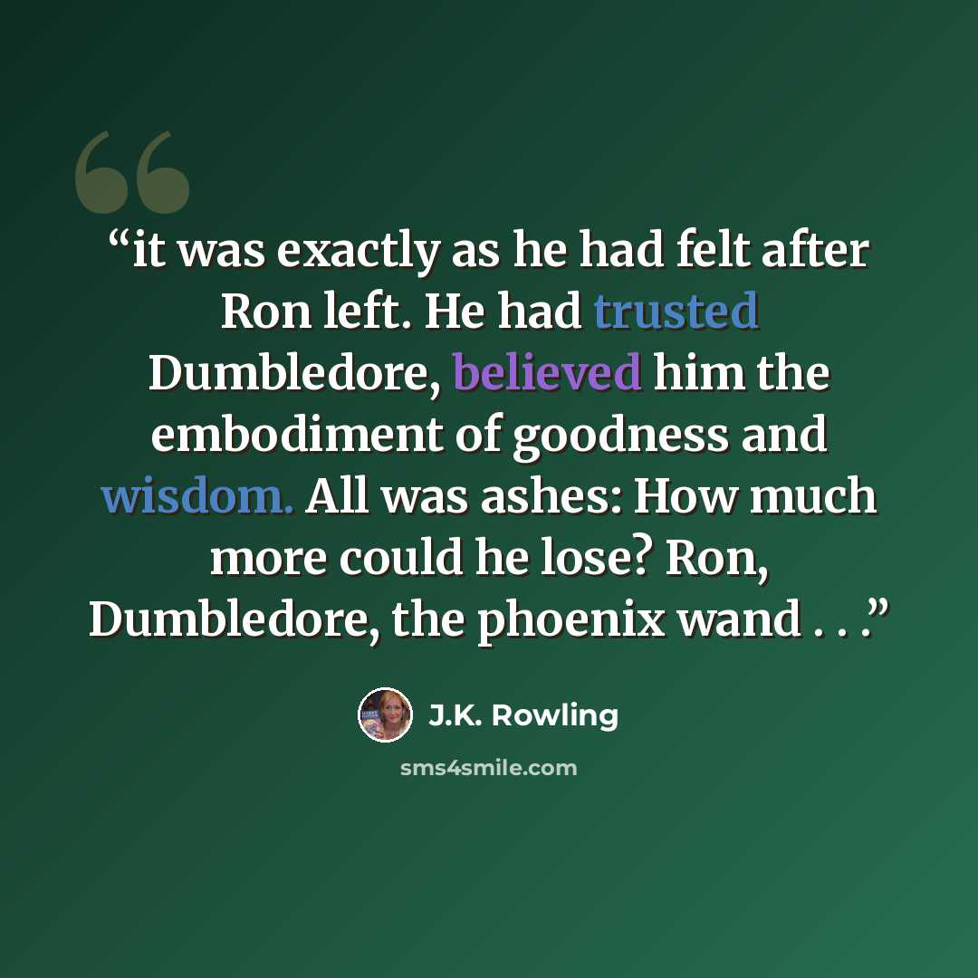 “it was exactly as he had felt after Ron left. He had trusted Dumbledore, believed him the embodiment of goodness and wisdom. All was ashes: How much more could he lose? Ron, Dumbledore, the phoenix wand . . .” quote by J.K. Rowling