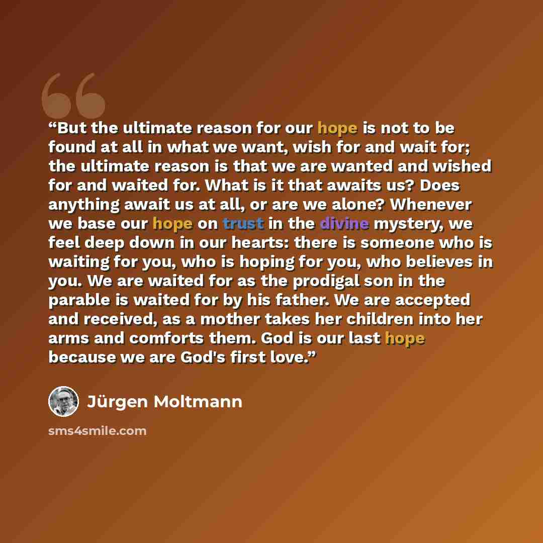 “But the ultimate reason for our hope is not to be found at all in what we want, wish for and wait for; the ultimate reason is that we are wanted and wished for and waited for. What is it that awaits us? Does anything await us at all, or are we alone? Whenever we base our hope on trust in the…” quote by Jürgen Moltmann