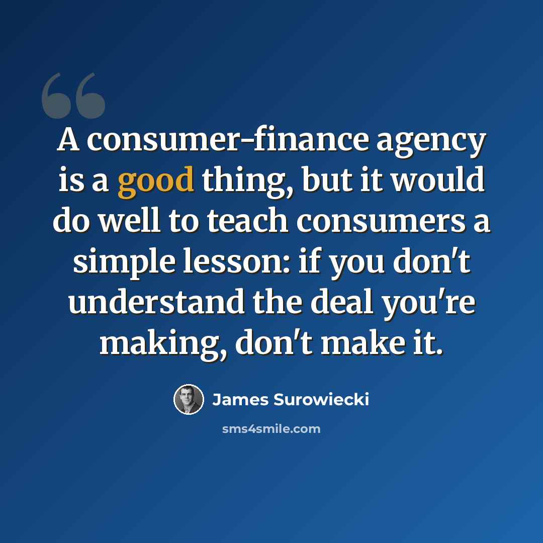 “A consumer-finance agency is a good thing, but it would do well to teach consumers a simple lesson: if you don't understand the deal you're making, don't make it.” quote by James Surowiecki