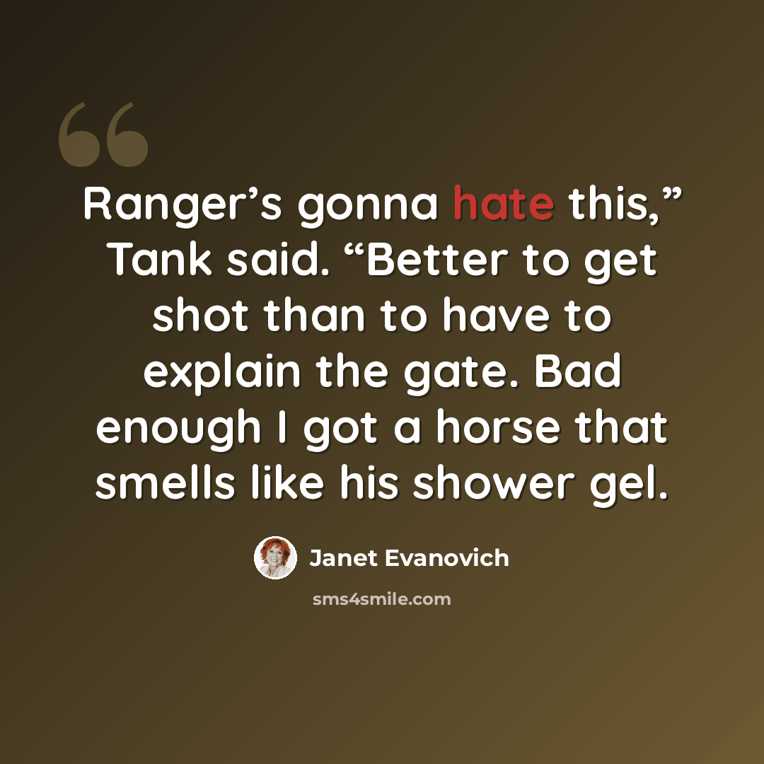 “Ranger’s gonna hate this,” Tank said. “Better to get shot than to have to explain the gate. Bad enough I got a horse that smells like his shower gel.” quote by Janet Evanovich
