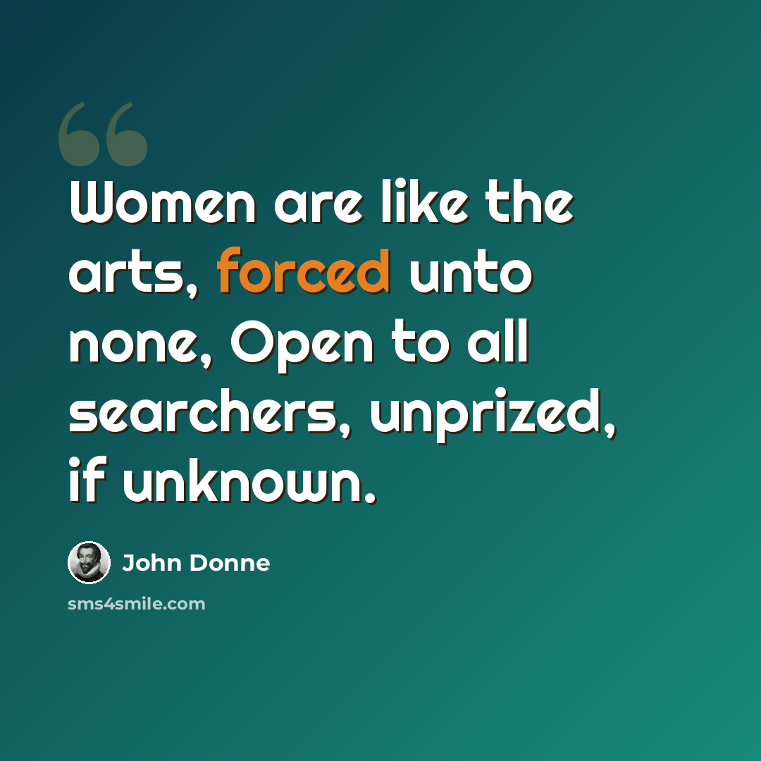 “Women are like the arts, forced unto none, Open to all searchers, unprized, if unknown.” quote by John Donne