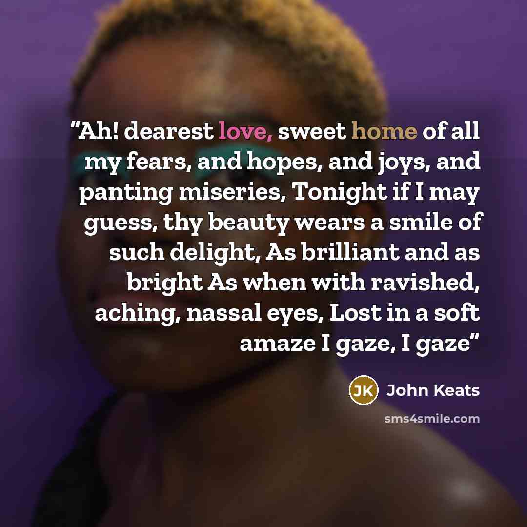 “Ah! dearest love, sweet home of all my fears, and hopes, and joys, and panting miseries, Tonight if I may guess, thy beauty wears a smile of such delight, As brilliant and as bright As when with ravished, aching, nassal eyes, Lost in a soft amaze I gaze, I gaze” quote by John Keats