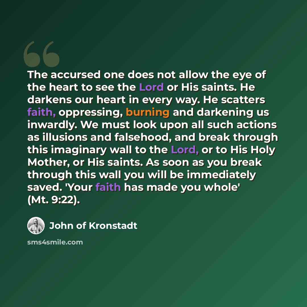 “The accursed one does not allow the eye of the heart to see the Lord or His saints. He darkens our heart in every way. He scatters faith, oppressing, burning and darkening us inwardly. We must look upon all such actions as illusions and falsehood, and break through this imaginary wall to the Lord…” quote by John of Kronstadt