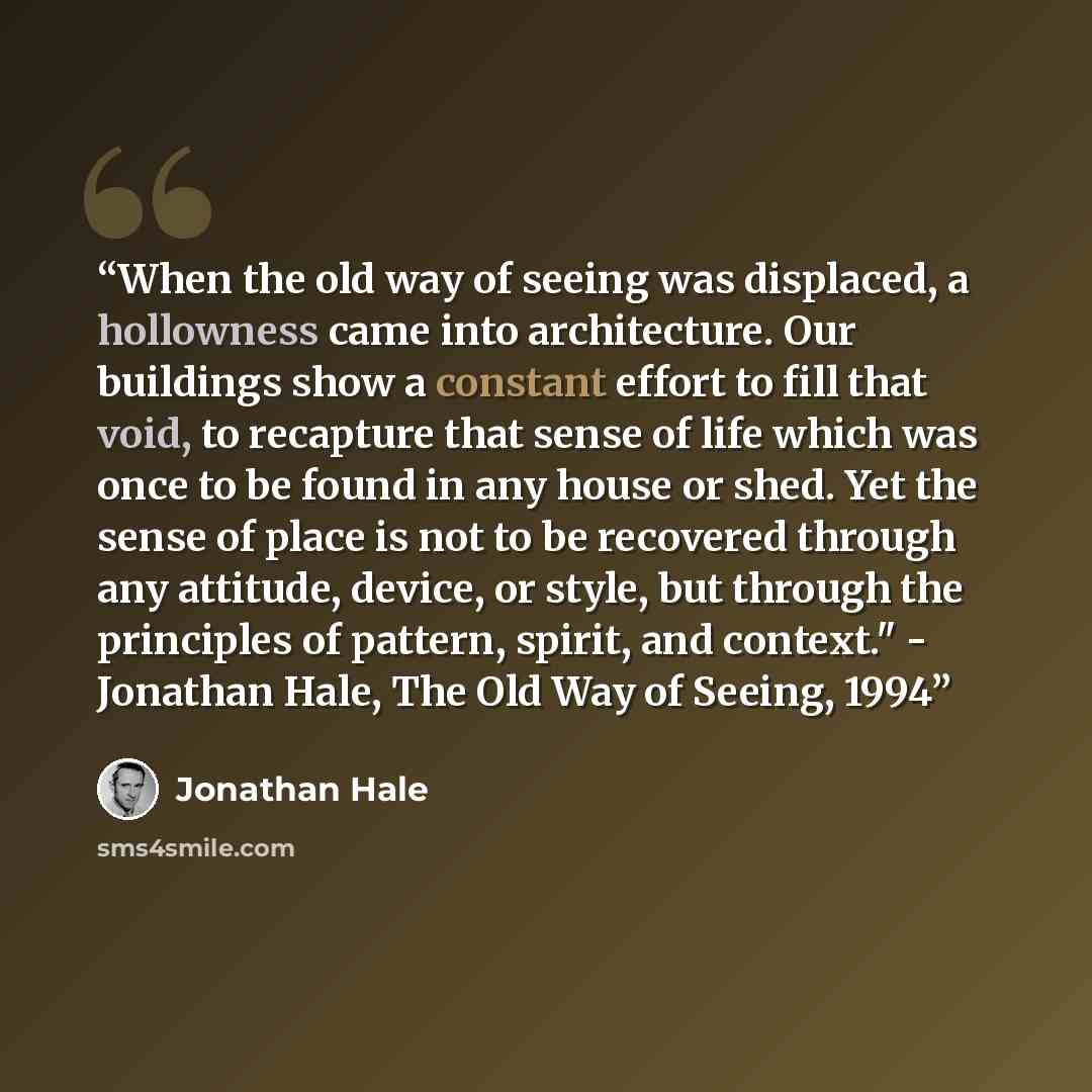 “When the old way of seeing was displaced, a hollowness came into architecture. Our buildings show a constant effort to fill that void, to recapture that sense of life which was once to be found in any house or shed. Yet the sense of place is not to be recovered through any attitude, device, or…” quote by Jonathan Hale