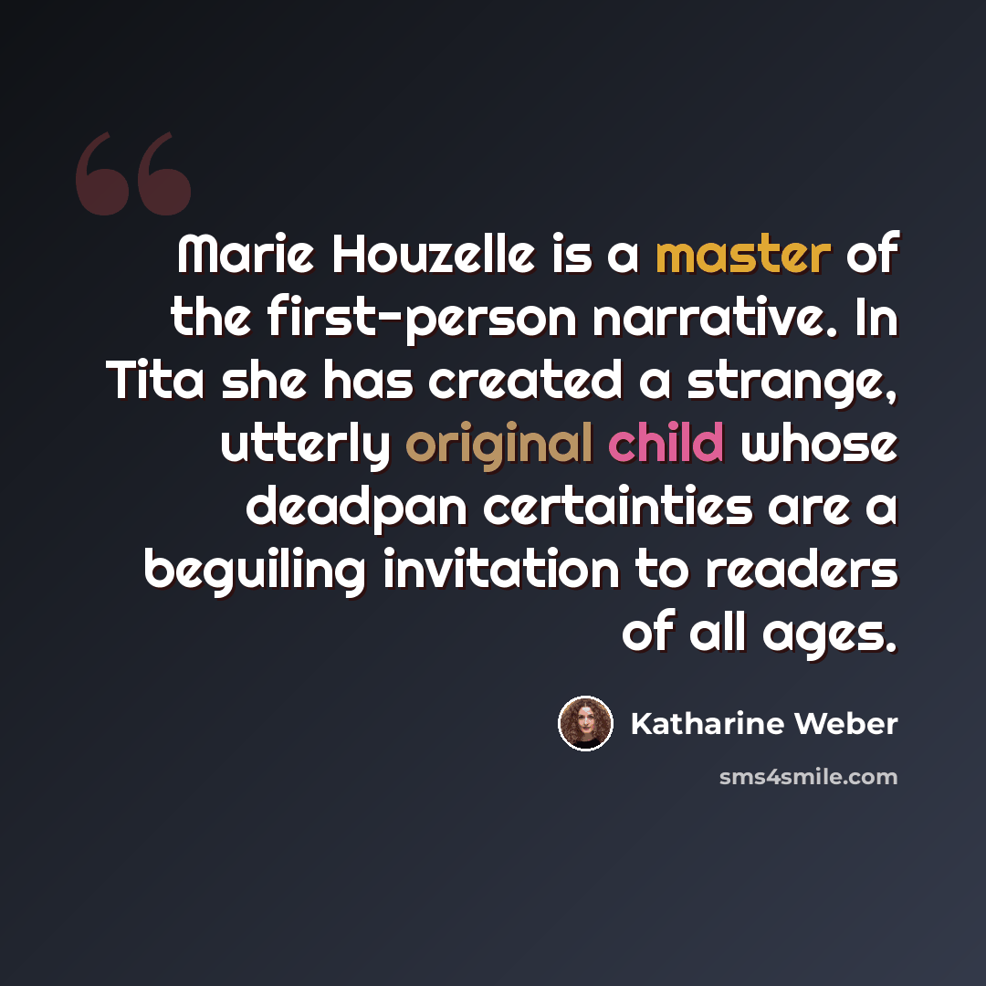 “Marie Houzelle is a master of the first-person narrative. In Tita she has created a strange, utterly original child whose deadpan certainties are a beguiling invitation to readers of all ages.” quote by Katharine Weber
