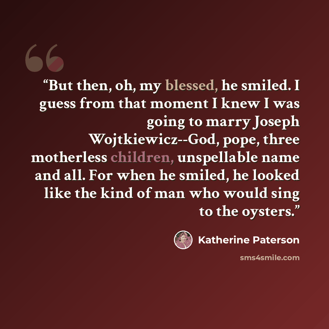 “But then, oh, my blessed, he smiled. I guess from that moment I knew I was going to marry Joseph Wojtkiewicz--God, pope, three motherless children, unspellable name and all. For when he smiled, he looked like the kind of man who would sing to the oysters.” quote by Katherine Paterson