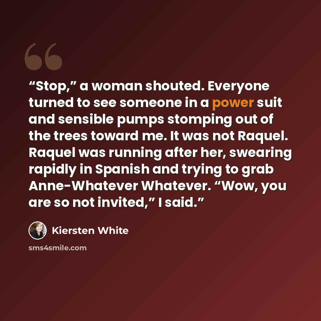 “Stop,” a woman shouted. Everyone turned to see someone in a power suit and sensible pumps stomping out of the trees toward me. It was not Raquel. Raquel was running after her, swearing rapidly in Spanish and trying to grab Anne-Whatever Whatever. “Wow, you are so not invited,” I said.” quote by Kiersten White