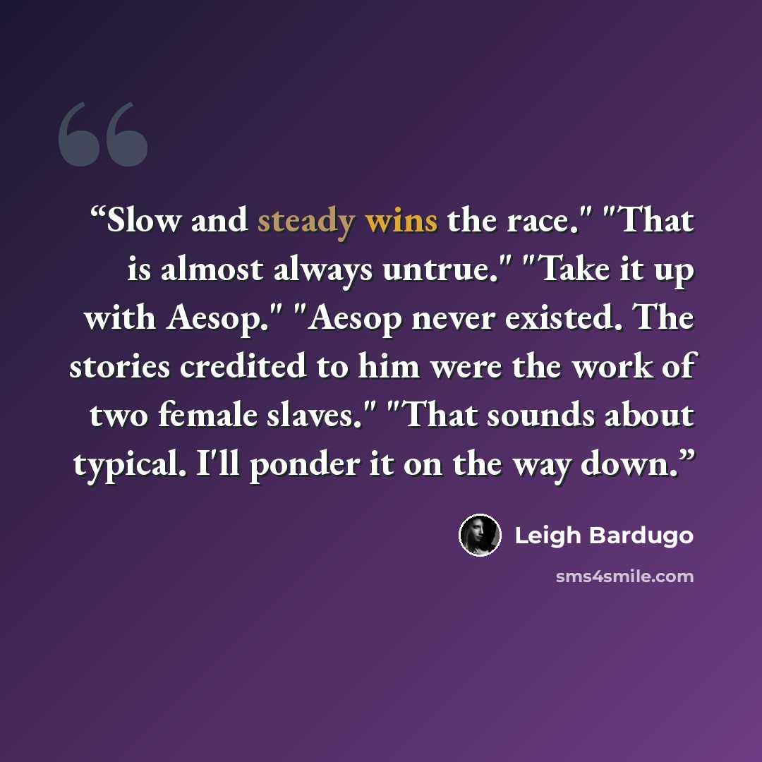“Slow and steady wins the race." "That is almost always untrue." "Take it up with Aesop." "Aesop never existed. The stories credited to him were the work of two female slaves." "That sounds about typical. I'll ponder it on the way down.” quote by Leigh Bardugo