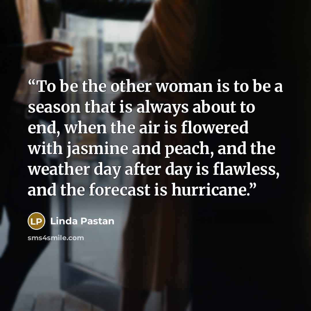 “To be the other woman is to be a season that is always about to end, when the air is flowered with jasmine and peach, and the weather day after day is flawless, and the forecast is hurricane.” quote by Linda Pastan