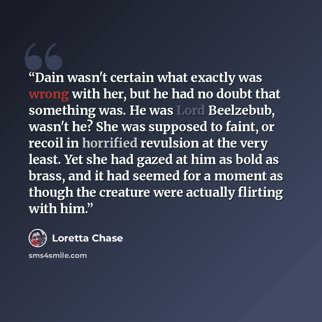 “Dain wasn't certain what exactly was wrong with her, but he had no doubt that something was. He was Lord Beelzebub, wasn't he? She was supposed to faint, or recoil in horrified revulsion at the very least. Yet she had gazed at him as bold as brass, and it had seemed for a moment as though the…” quote by Loretta Chase