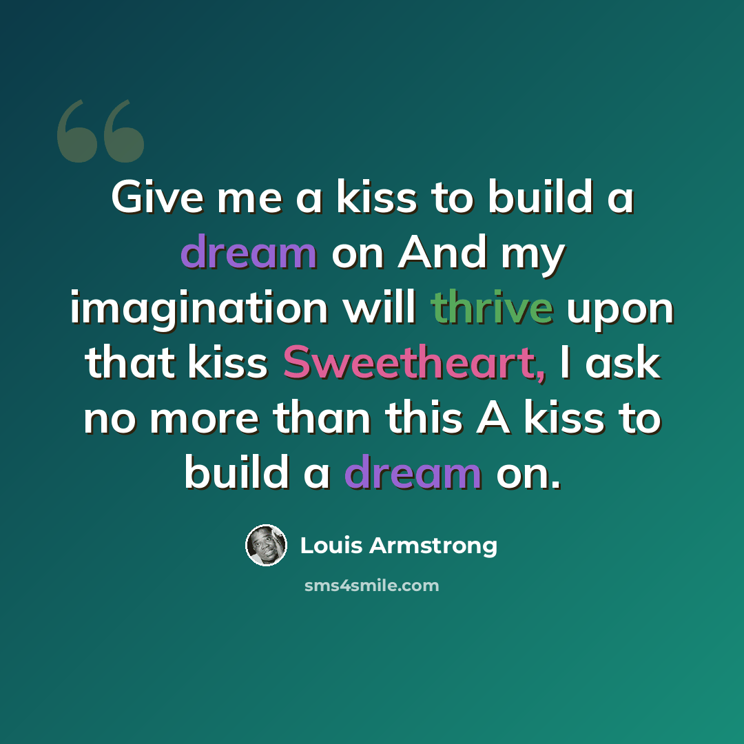 “Give me a kiss to build a dream on And my imagination will thrive upon that kiss Sweetheart, I ask no more than this A kiss to build a dream on.” quote by Louis Armstrong